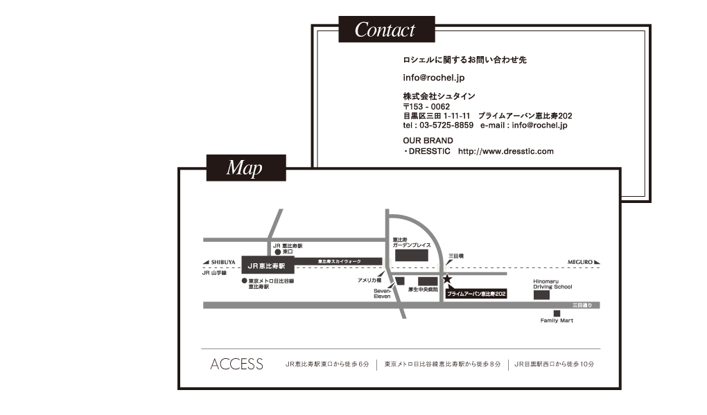 contact ロシェルに関するお問合わせ先 info@rochel.jp 株式会社シュタイン 〒153-0062 目黒区三田1-11-11 プライムアーバン恵比寿202 tel:03-5725-8859 email:info@rochel.jp OUR BRAND DRESSTIC http://www.dresstic.com/ map JR恵比寿駅東口から徒歩6分 東京メトロ日比谷線恵比寿駅から徒歩8分 JR目黒駅西口から徒歩10分