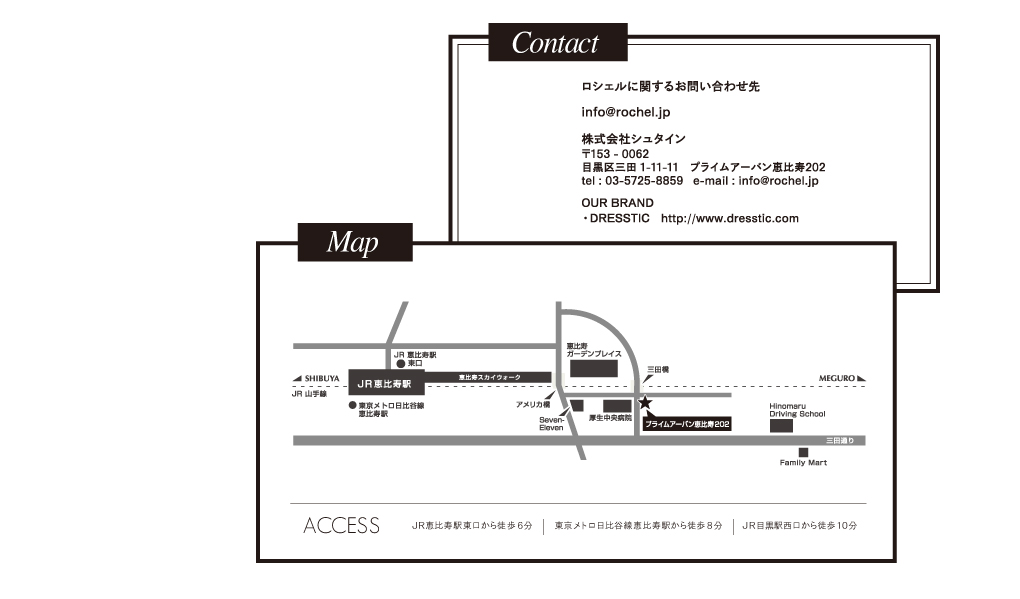 contact ロシェルに関するお問合わせ先 info@rochel.jp 株式会社シュタイン 〒153-0062 目黒区三田1－11－11 プライムアーバン恵比寿202 tel:03-5725-8859 email:info@rochel.jp OUR BRAND DRESSTIC  http://www.dresstic.com/ map JR恵比寿駅東口から徒歩6分 東京メトロ日比谷線恵比寿駅から徒歩8分 JR目黒駅西口から徒歩10分 